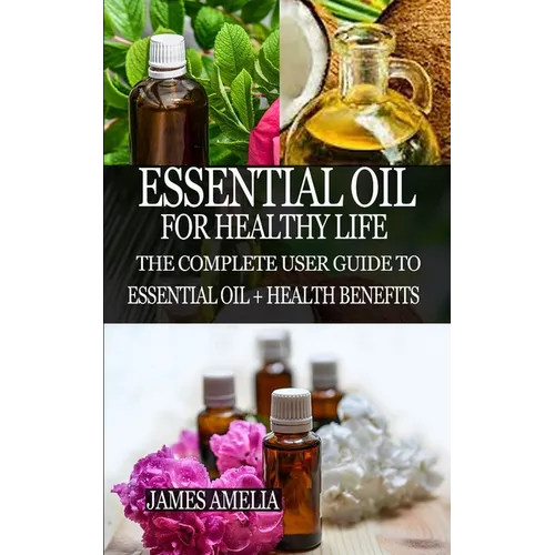 Essential Oil for Healthy Life: The Complete User Guide to Essential Oil + Health Benefits - Paperback
