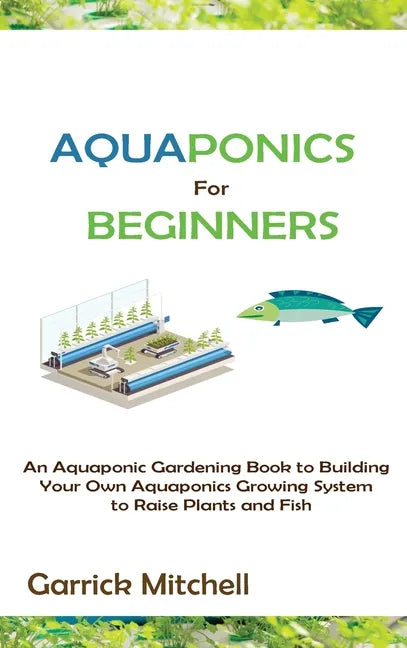 Aquaponics for Beginners: An Aquaponic Gardening Book to Building Your Own Aquaponics Growing System to Raise Plants and Fish - Hardcover