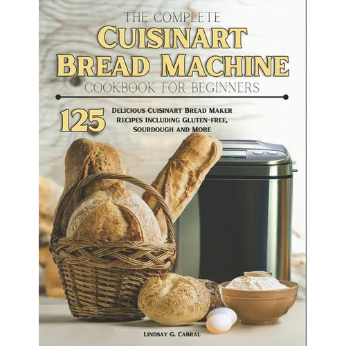 The Complete Cuisinart Bread Machine Cookbook For Beginners: 125 Delicious Cuisinart Bread Maker Recipes Including Gluten-free, Sourdough and More - Paperback