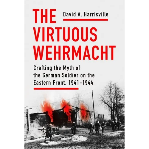 The Virtuous Wehrmacht: Crafting the Myth of the German Soldier on the Eastern Front, 1941-1944 - Hardcover