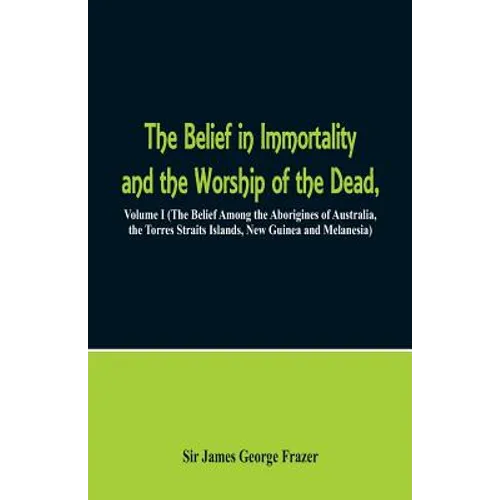 The Belief in Immortality and the Worship of the Dead: Volume I (The Belief Among the Aborigines of Australia, the Torres Straits Islands, New Guinea - Paperback