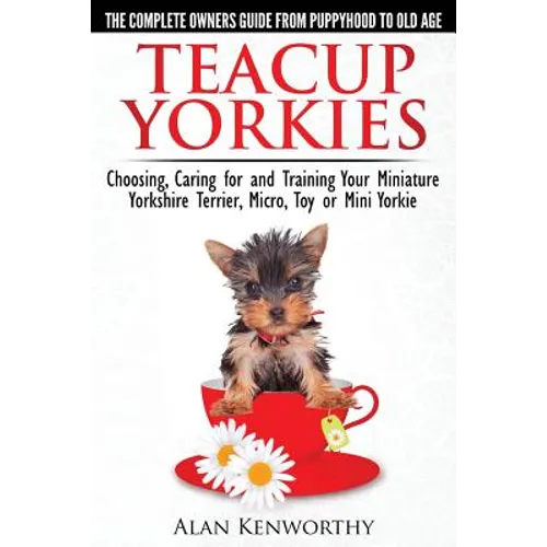 Teacup Yorkies - The Complete Owners Guide. Choosing, Caring for and Training Your Miniature Yorkshire Terrier, Micro, Toy or Mini Yorkie. - Paperback