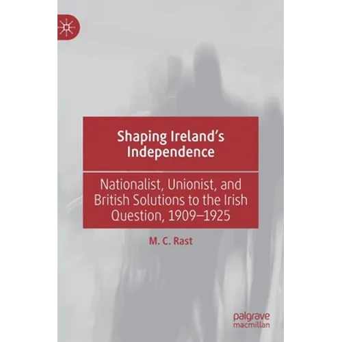 Shaping Ireland's Independence: Nationalist, Unionist, and British Solutions to the Irish Question, 1909-1925 - Hardcover