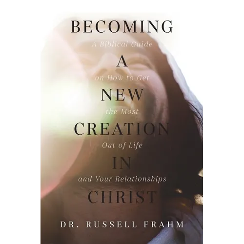 Becoming a New Creation in Christ: A Biblical Guide on How to Get the Most Out of Life and Your Relationships - Paperback