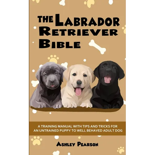 The Labrador Retriever Bible - A Training Manual With Tips and Tricks For An Untrained Puppy To Well Behaved Adult Dog - Paperback
