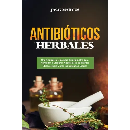 Antibióticos Herbales: Una Completa Guía para Principiantes para Aprender a Elaborar Antibióticos de Hierbas Eficaces para Curar las Dolencias Diarias - Paperback
