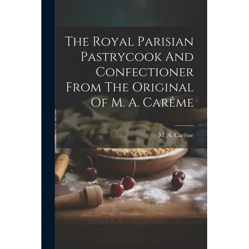 The Royal Parisian Pastrycook And Confectioner From The Original Of M. A. Carême - Paperback