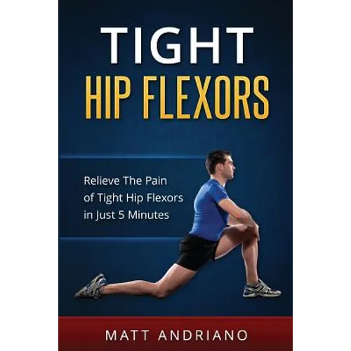 Tight Hip Flexors: Relieve The Pain of Tight Hip Flexors In Just 5 Minutes - Paperback