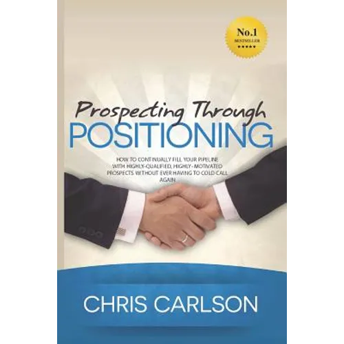Prospecting Through Positioning: How To Continually Fill Your Pipeline With Highly-Qualified, Highly-Motivated Prospects Without Ever Having To Cold C - Paperback