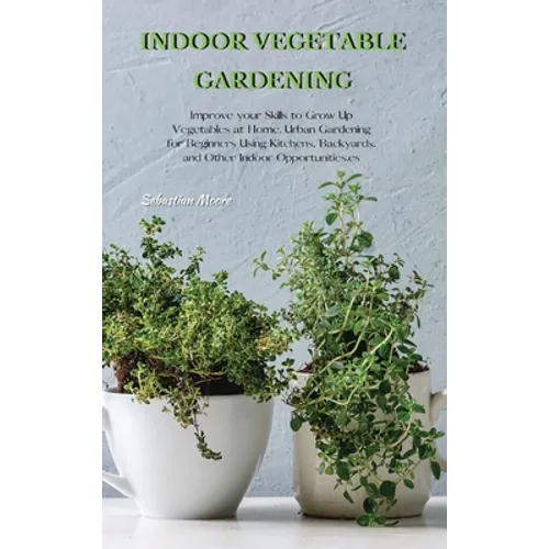 Indoor Vegetable Gardening: Improve your Skills to Grow Up Vegetables at Home. Urban Gardening for Beginners Using Kitchens, Backyards, and Other Indo - Hardcover