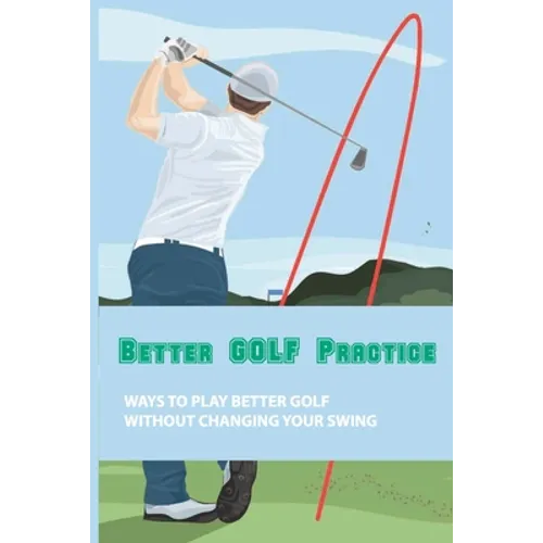 Better Golf Practice: Ways To Play Better Golf Without Changing Your Swing: Steps To Become A Better Golfer - Paperback