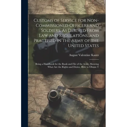 Customs of Service for Non-Commissioned Officers and Soldiers, As Derived From Law and Regulations, and Practised in the Army of the United States: Be - Paperback