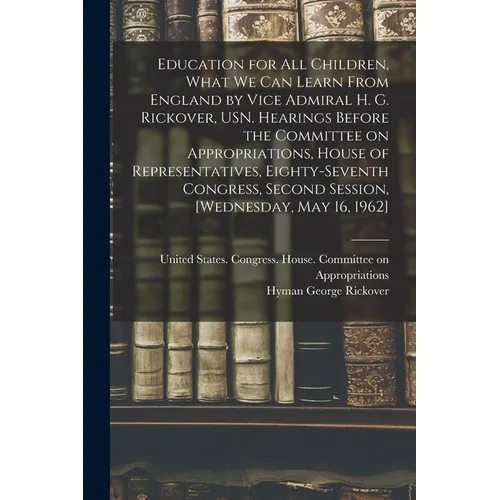 Education for all Children, What we can Learn From England by Vice Admiral H. G. Rickover, USN. Hearings Before the Committee on Appropriations, House - Paperback