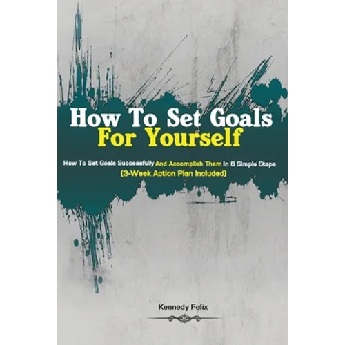 How To Set Goals For Yourself: How To Set Goals Successfully And Accomplish Them In 6 Simple Steps (3-Week Action Plan Included) - Paperback