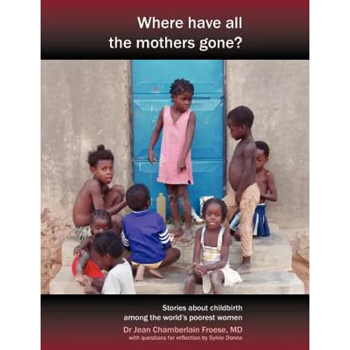 Where Have All the Mothers Gone? Stories of Courage and Hope During Childbirth Among the World's Poorest Women - Paperback