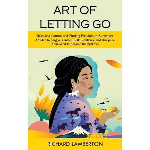 Art of Letting Go: Releasing Control and Finding Freedom in Surrender (A Guide to Forgive Yourself Build Resilience and Discipline Your Mind to Become - Paperback