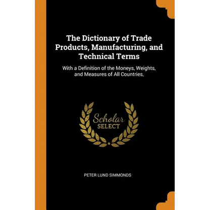 The Dictionary of Trade Products, Manufacturing, and Technical Terms: With a Definition of the Moneys, Weights, and Measures of All Countries, - Paperback