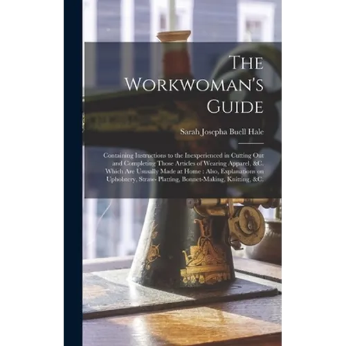 The Workwoman's Guide: Containing Instructions to the Inexperienced in Cutting out and Completing Those Articles of Wearing Apparel, &c. Whic - Hardcover