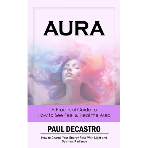 Aura: A Practical Guide to How to See Feel & Heal the Aura (How to Charge Your Energy Field With Light and Spiritual Radiance) - Paperback