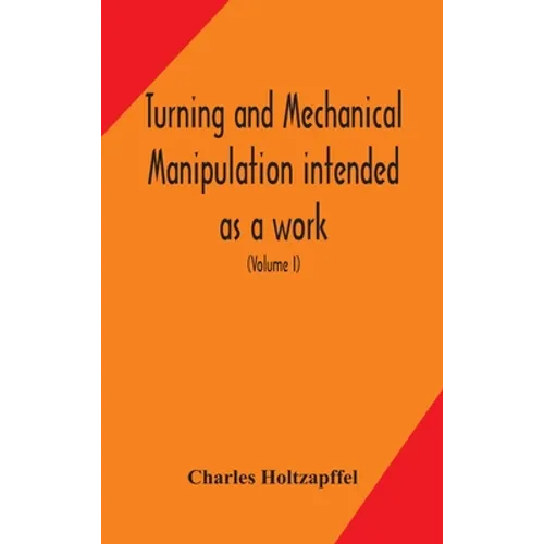 Turning And Mechanical Manipulation Intended As A Work Of General Reference And Practical Instruction On The Lathe, And The Various Mechanical Pursuit - Hardcover