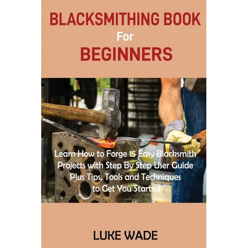 Blacksmithing Book for Beginners: Learn How to Forge 15 Easy Blacksmith Projects with Step By Step User Guide Plus Tips, Tools and Techniques to Get Y - Paperback