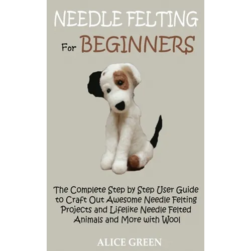 Needle Felting for Beginners: The Complete Step by Step User Guide to Craft Out Awesome Needle Felting Projects and Lifelike Needle Felted Animals and - Hardcover