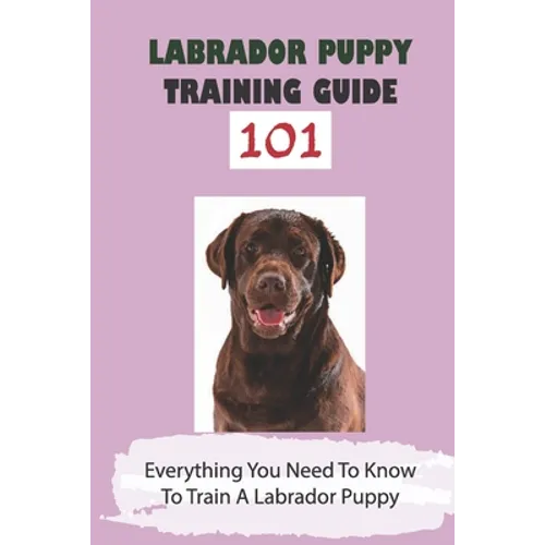 Labrador Puppy Training Guide 101: Everything You Need To Know To Train A Labrador Puppy: Leash Training Tips For Labrador - Paperback
