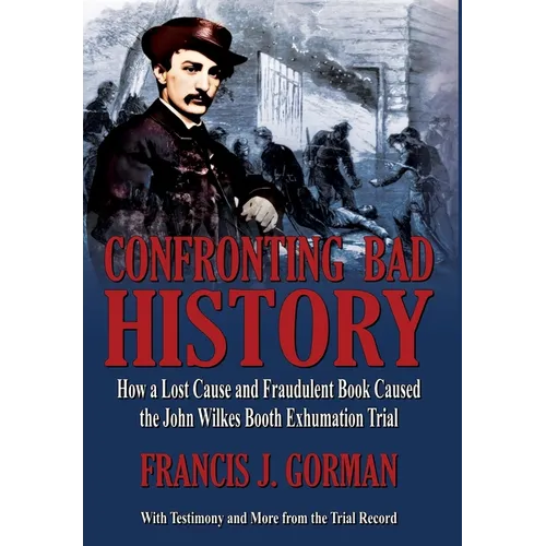 Confronting Bad History -- How a Lost Cause and Fraudulent Book Caused the John Wilkes Booth Exhumation Trial - Hardcover
