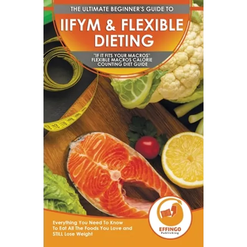 IIFYM & Flexible Dieting: The Ultimate Beginner's "If It Fits Your Macros" Flexible Macros Calorie Counting Diet Guide - Everything You Need To Know T - Paperback