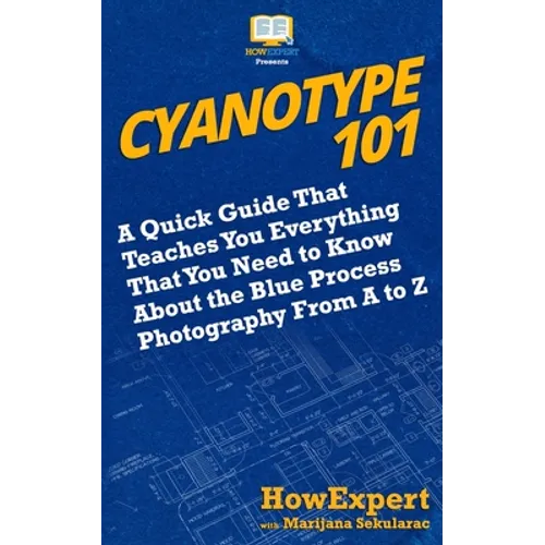 Cyanotype 101: A Quick Guide That Teaches You Everything That You Need to Know About the Blue Photography Process From A to Z - Paperback