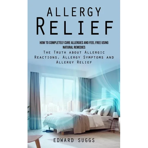 Allergy Relief: How to Completely Cure Allergies and Feel Free Using Natural Remedies (The Truth about Allergic Reactions, Allergy Symptoms and Allerg - Paperback