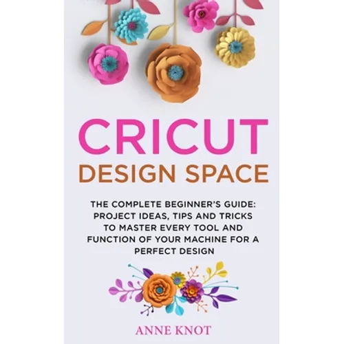 Cricut Design Space: The Complete Beginner's Guide: Projects Ideas, Tips and Tricks to Master Every Tool and Function of your Machine for a Perfect De - Paperback