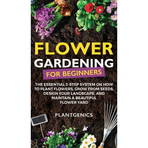 Flower Gardening for Beginners: The Essential 3-Step System on How to Plant Flowers, Grow from Seeds, Design Your Landscape, and Maintain a Beautiful - Hardcover