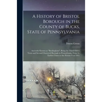 A History of Bristol Borough in the County of Bucks, State of Pennsylvania: Anciently Known as "Buckingham"; Being the Third Oldest Town and Second Ch - Paperback