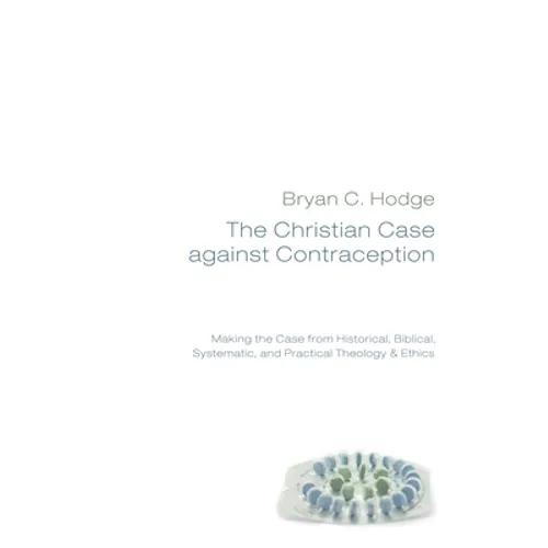 The Christian Case Against Contraception: Making the Case from Historical, Biblical, Systematic, and Practical Theology & Ethics - Hardcover