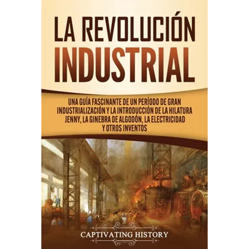 La Revolución Industrial: Una guía fascinante de un período de gran industrialización y la introducción de la hilatura Jenny, la ginebra de algodón, l - Paperback