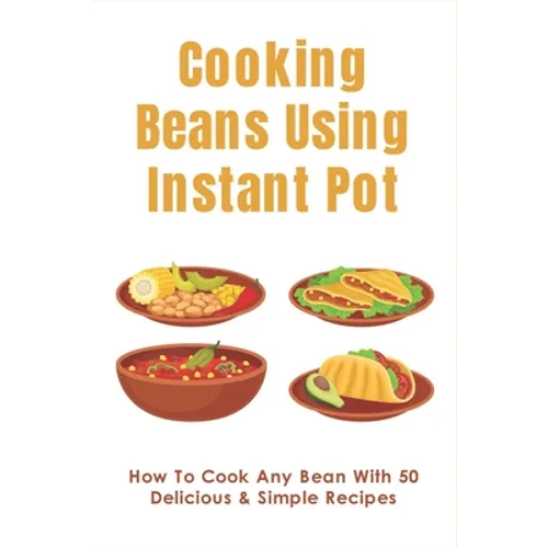 Cooking Beans Using Instant Pot: How To Cook Any Bean With 50 Delicious & Simple Recipes: How To Cook Dried Beans - Paperback
