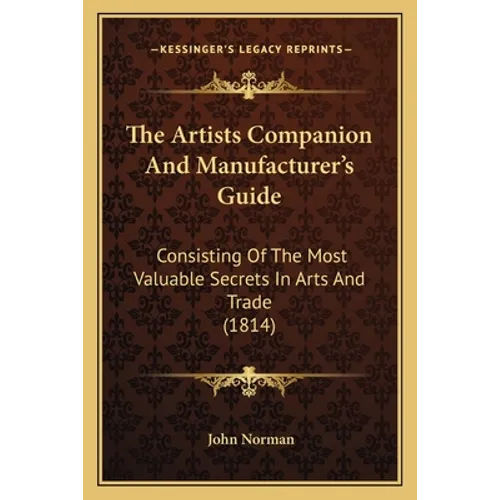 The Artists Companion And Manufacturer's Guide: Consisting Of The Most Valuable Secrets In Arts And Trade (1814) - Paperback