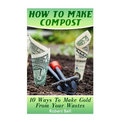 How To Make Compost: 10 Ways To Make Gold From Your Wastes: (Gardening Indoors, Gardening Vegetables, Gardening Books, Gardening Year Round - Paperback