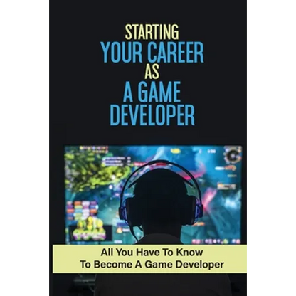 Starting Your Career As A Game Developer: All You Have To Know To Become A Game Developer: Create Big Blockbuster Aaa Games - Paperback