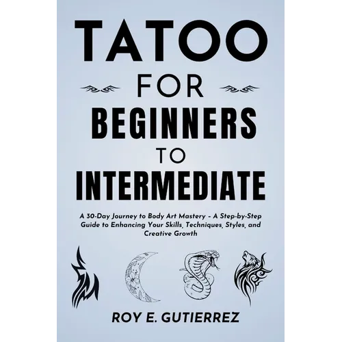 Tattoo for Beginners to Intermediate: A 30-Day Journey to Body Art Mastery - A Step-by-Step Guide to Enhancing Your Skills, Techniques, Styles, and Cr - Paperback