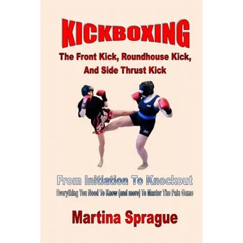 Kickboxing: The Front Kick, Roundhouse Kick, And Side Thrust Kick: From Initiation To Knockout: Everything You Need To Know (and more) To Master The P - Paperback