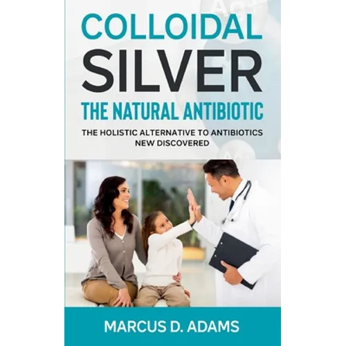 Colloidal Silver - The Natural Antibiotic: The Holistic Alternative To Antibiotics New Discovered - Paperback