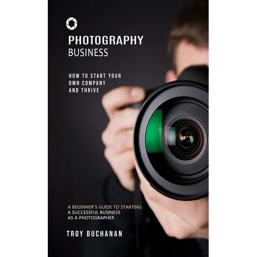 Photography Business: How to Start Your Own Company and Thrive (A Beginner's Guide to Starting a Successful Business as a Photographer) - Paperback