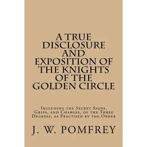 A True Disclosure and Exposition of the Knights of the Golden Circle: Including the Secret Signs, Grips, and Charges, of the Three Degrees, as Practis - Paperback