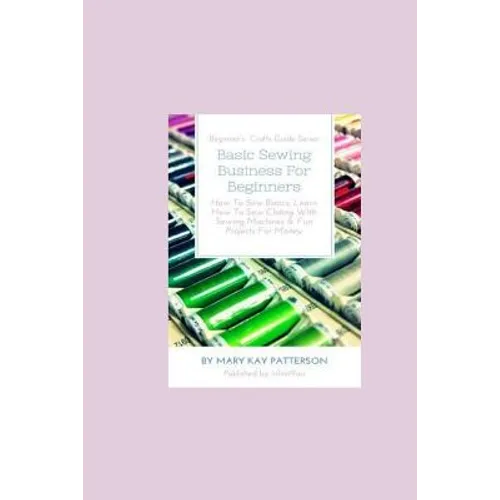 Basic Sewing Business For Beginners: How To Sew Basics, Learn How To Sew Clothing With Sewing Machines & Fun Projects For Money - Beginner's Crafts Gu - Paperback
