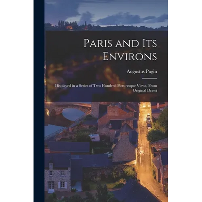 Paris and its Environs: Displayed in a Series of two Hundred Picturesque Views, From Original Drawi - Paperback