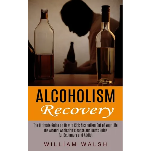 Alcoholism Recovery: The Ultimate Guide on How to Kick Alcoholism Out of Your Life (The Alcohol Addiction Cleanse and Detox Guide for Beginners and Ad - Paperback