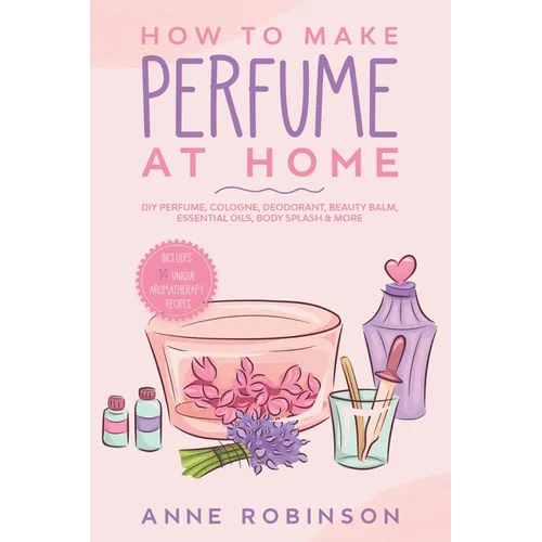 How to Make Perfume at Home: DIY Scents for Perfume, Cologne, Deodorant, Beauty Balm, Essential Oils, Body Splash - Includes 14 Unique Aromatherapy Re - Paperback