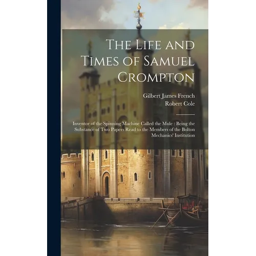 The Life and Times of Samuel Crompton: Inventor of the Spinning Machine Called the Mule: Being the Substance of Two Papers Read to the Members of the - Hardcover